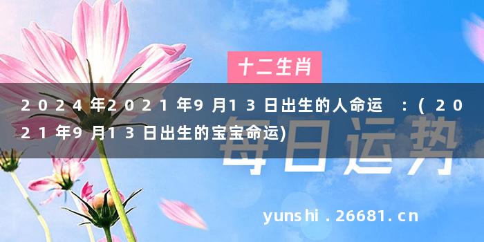 2024年2021年9月13日出生的人命运 :(2021年9月13日出生的宝宝命运)